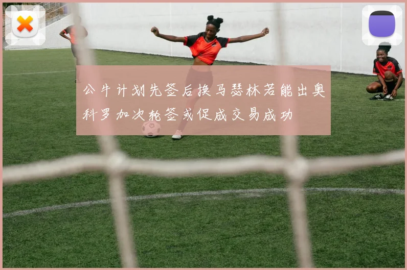 公牛计划先签后换马瑟林若能出奥科罗加次轮签或促成交易成功