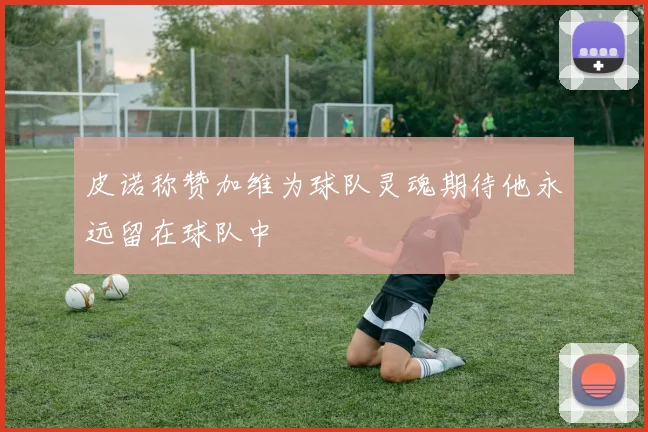 皮诺称赞加维为球队灵魂期待他永远留在球队中