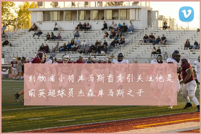 利物浦小将库马斯首秀引关注他是前英超球员杰森库马斯之子