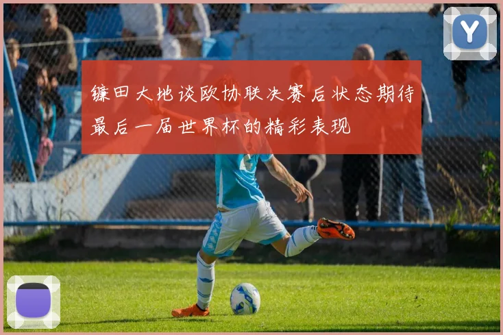 镰田大地谈欧协联决赛后状态期待最后一届世界杯的精彩表现