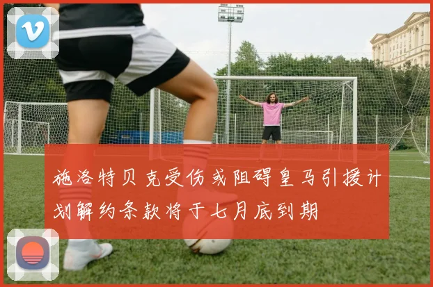施洛特贝克受伤或阻碍皇马引援计划解约条款将于七月底到期