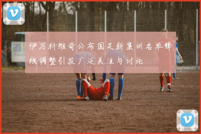 伊万科维奇公布国足新集训名单锋线调整引发广泛关注与讨论
