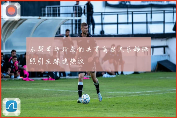 东契奇与好友们共享高尔夫乐趣晒照引发球迷热议