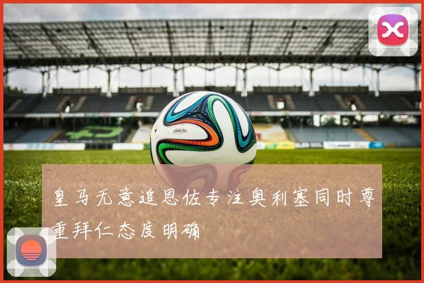 皇马无意追恩佐专注奥利塞同时尊重拜仁态度明确