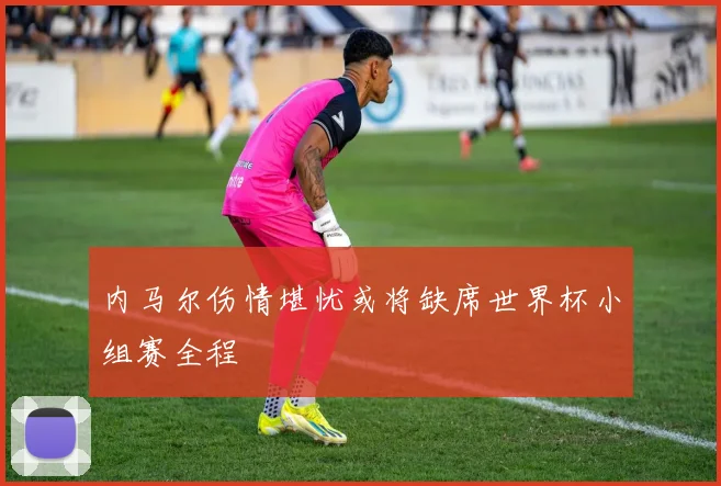 内马尔伤情堪忧或将缺席世界杯小组赛全程