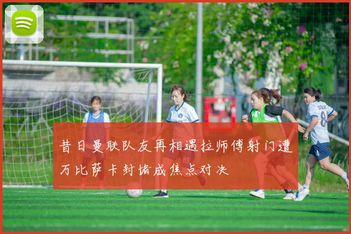 昔日曼联队友再相遇拉师傅射门遭万比萨卡封堵成焦点对决