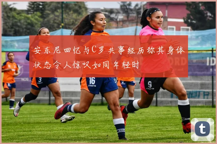 安东尼回忆与C罗共事经历称其身体状态令人惊叹如同年轻时