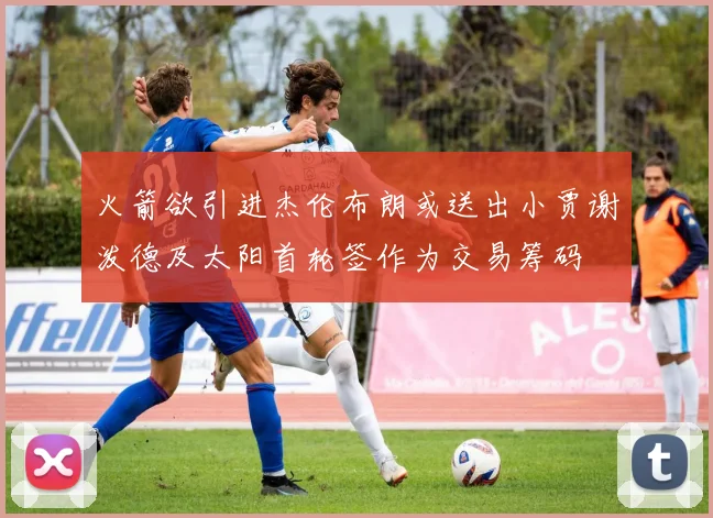 火箭欲引进杰伦布朗或送出小贾谢泼德及太阳首轮签作为交易筹码