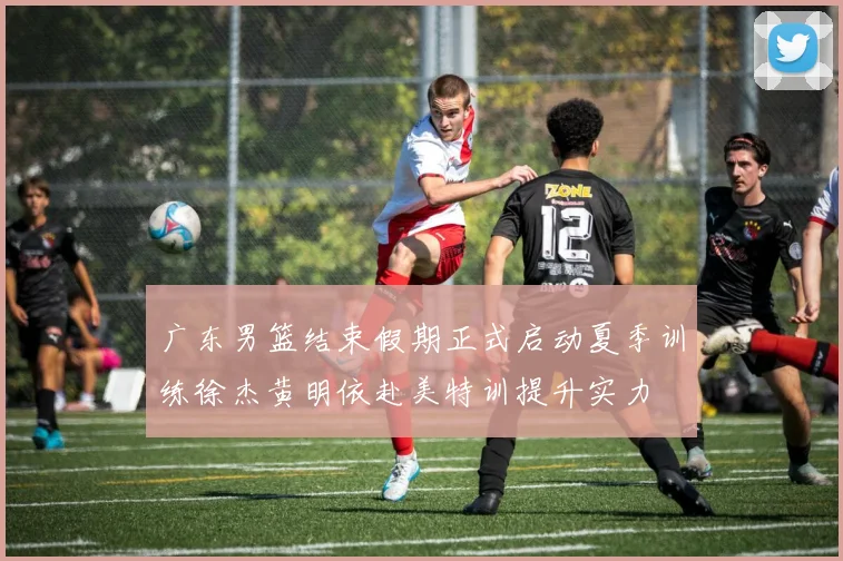 广东男篮结束假期正式启动夏季训练徐杰黄明依赴美特训提升实力