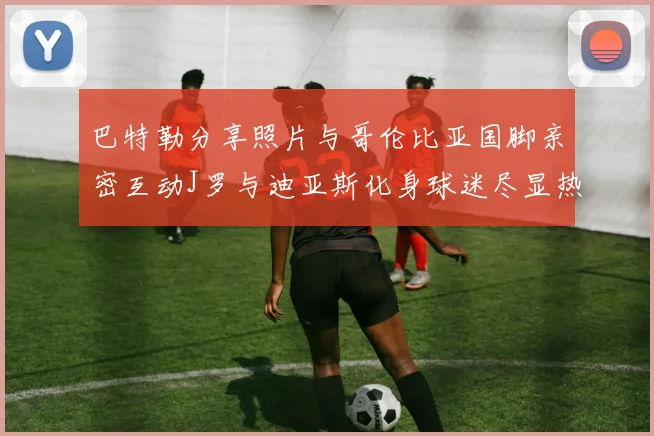 巴特勒分享照片与哥伦比亚国脚亲密互动J罗与迪亚斯化身球迷尽显热情