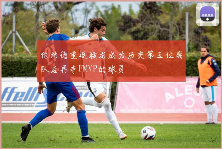 伦纳德重返猛龙成为历史第五位离队后再夺FMVP的球员