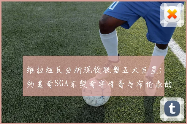 维拉纽瓦分析现役联盟五大巨星：约基奇SGA东契奇字母哥与布伦森的表现与影响